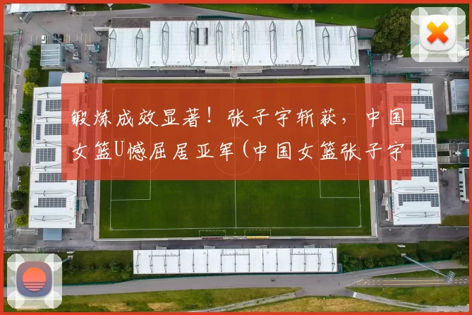 锻炼成效显著！张子宇斩获，中国女篮U憾屈居亚军(中国女篮张子宇身高)